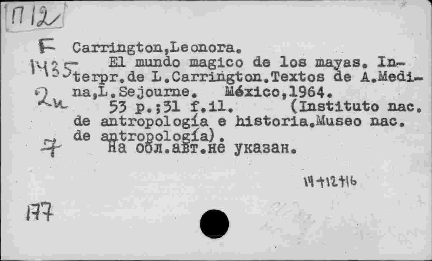 ﻿Carrington,Leonora.
Kp'ç 21 mundo magico de los mayas. In-'~~terpr.de L.Carrington.Textos de A.Medi.
Q na,L.Séjourné.	México,1964.
53 р.їЗІ f.il. (Institut© nac de antropologla e historia.Museo nac. de antropologfa).
на оол.аБт.не указан.
